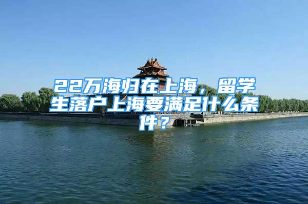 22萬海歸在上海，留學生落戶上海要滿足什么條件？