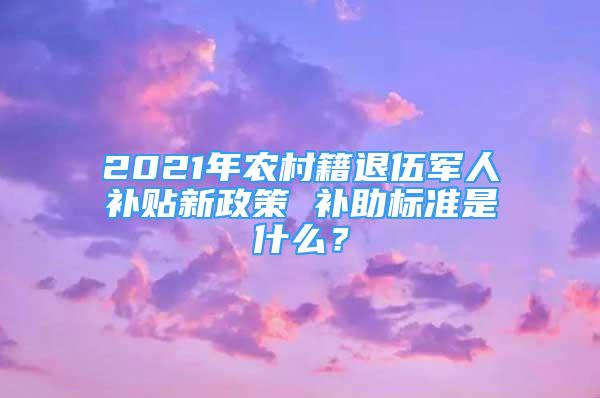 2021年農(nóng)村籍退伍軍人補貼新政策 補助標(biāo)準(zhǔn)是什么？