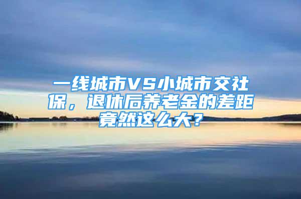 一線城市VS小城市交社保，退休后養(yǎng)老金的差距竟然這么大？