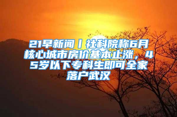 21早新聞丨社科院稱6月核心城市房價(jià)基本止?jié)q，45歲以下專科生即可全家落戶武漢