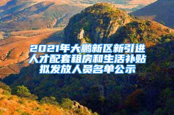 2021年大鵬新區(qū)新引進人才配套租房和生活補貼擬發(fā)放人員名單公示