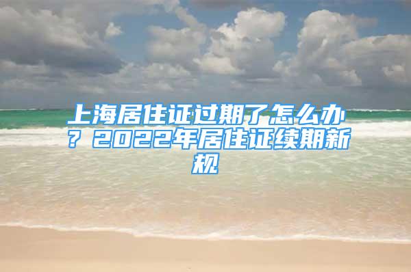 上海居住證過期了怎么辦？2022年居住證續(xù)期新規(guī)