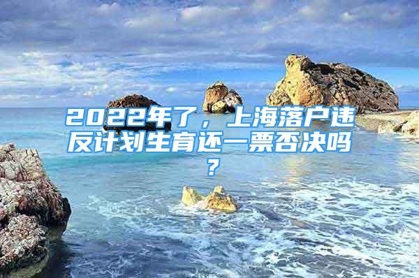 2022年了，上海落戶違反計劃生育還一票否決嗎？