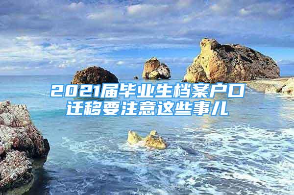 2021屆畢業(yè)生檔案戶口遷移要注意這些事兒