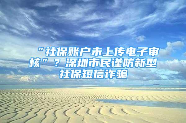 “社保賬戶未上傳電子審核”？深圳市民謹防新型社保短信詐騙