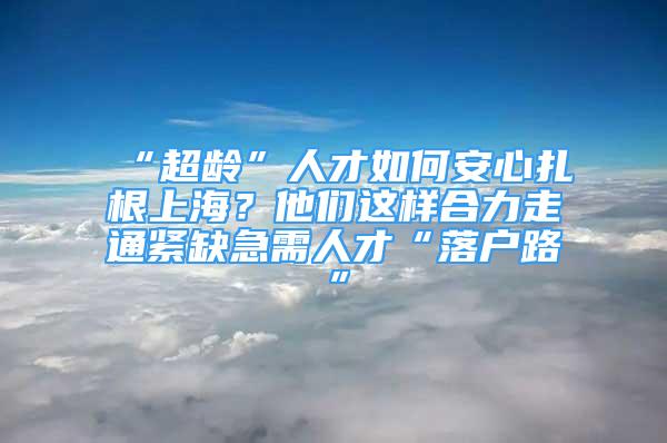 “超齡”人才如何安心扎根上海？他們這樣合力走通緊缺急需人才“落戶路”