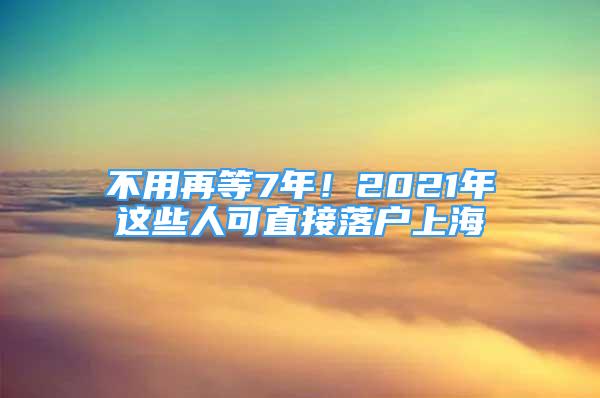 不用再等7年！2021年這些人可直接落戶上海