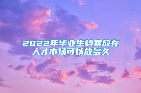 2022年畢業(yè)生檔案放在人才市場(chǎng)可以放多久