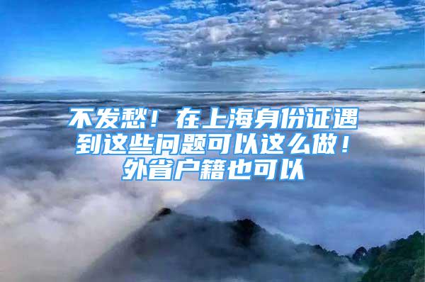 不發(fā)愁！在上海身份證遇到這些問題可以這么做！外省戶籍也可以