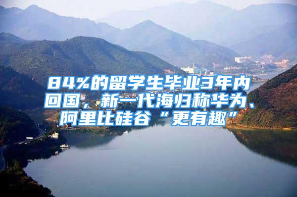 84%的留學(xué)生畢業(yè)3年內(nèi)回國，新一代海歸稱華為、阿里比硅谷“更有趣”