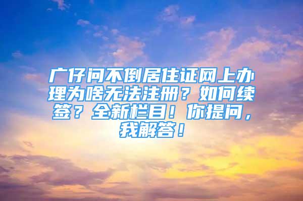 廣仔問不倒居住證網(wǎng)上辦理為啥無法注冊？如何續(xù)簽？全新欄目！你提問，我解答！