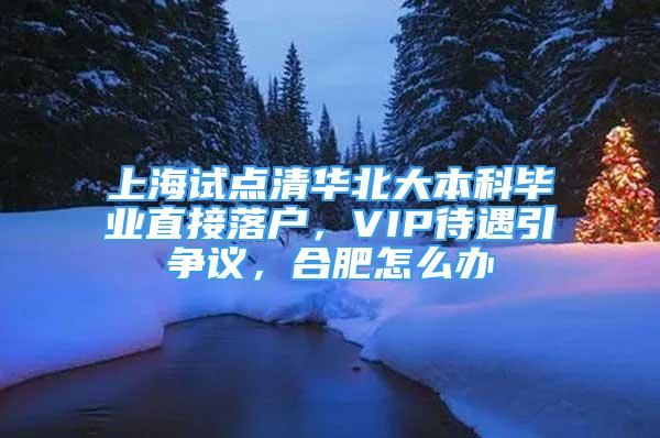 上海試點清華北大本科畢業(yè)直接落戶，VIP待遇引爭議，合肥怎么辦