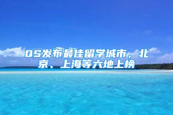 QS發(fā)布最佳留學(xué)城市，北京、上海等六地上榜