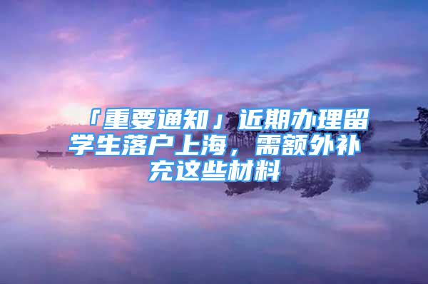 「重要通知」近期辦理留學(xué)生落戶上海，需額外補(bǔ)充這些材料→