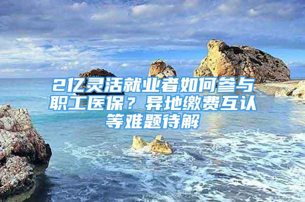 2億靈活就業(yè)者如何參與職工醫(yī)保？異地繳費互認等難題待解