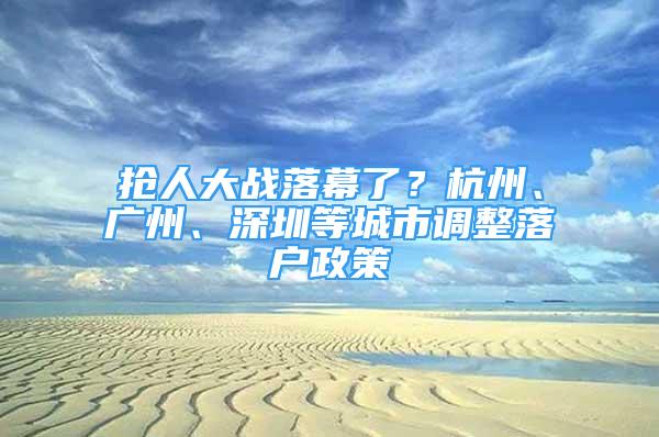 搶人大戰(zhàn)落幕了？杭州、廣州、深圳等城市調(diào)整落戶政策