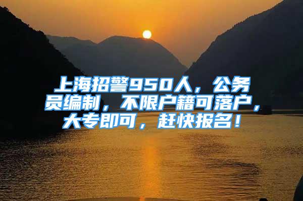 上海招警950人，公務(wù)員編制，不限戶籍可落戶，大專即可，趕快報名！