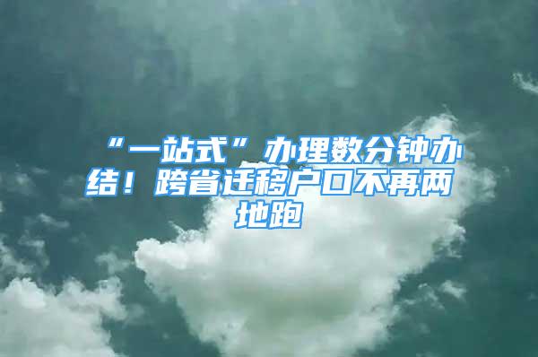 “一站式”辦理數(shù)分鐘辦結(jié)！跨省遷移戶口不再兩地跑