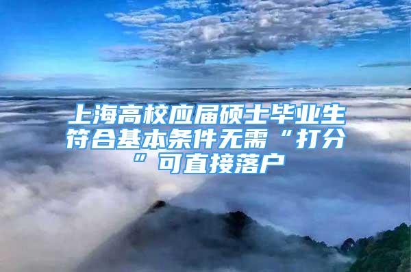 上海高校應屆碩士畢業(yè)生符合基本條件無需“打分”可直接落戶