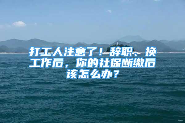 打工人注意了！辭職、換工作后，你的社保斷繳后該怎么辦？