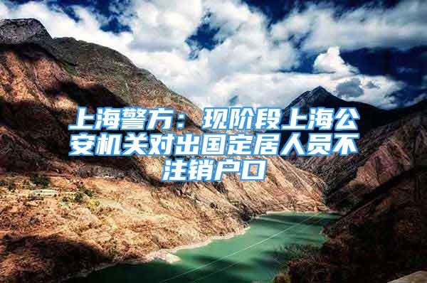 上海警方：現階段上海公安機關對出國定居人員不注銷戶口