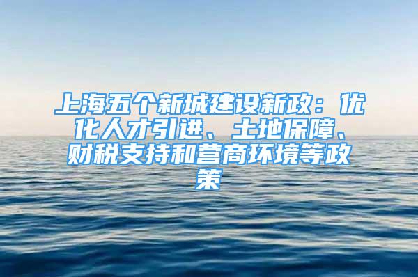 上海五個(gè)新城建設(shè)新政：優(yōu)化人才引進(jìn)、土地保障、財(cái)稅支持和營(yíng)商環(huán)境等政策