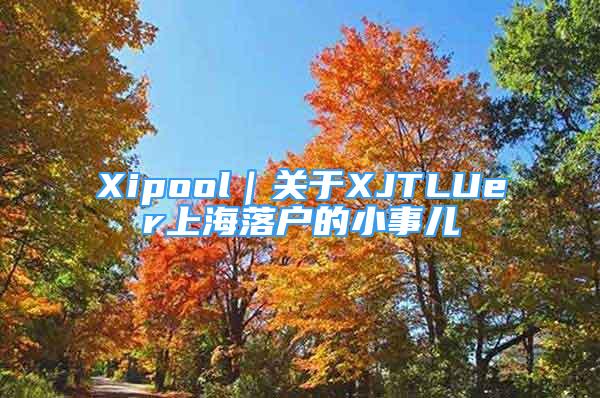 Xipool｜關(guān)于XJTLUer上海落戶的小事兒