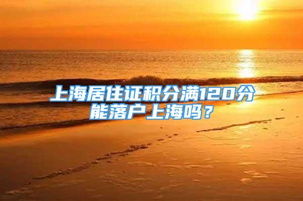 上海居住證積分滿120分能落戶上海嗎？