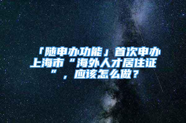 「隨申辦功能」首次申辦上海市“海外人才居住證”，應(yīng)該怎么做？