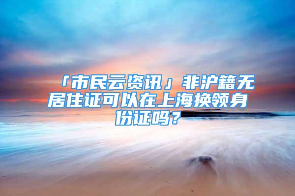 「市民云資訊」非滬籍無居住證可以在上海換領(lǐng)身份證嗎？