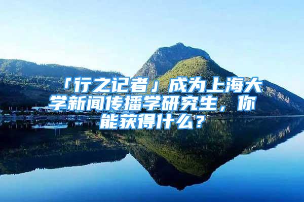 「行之記者」成為上海大學(xué)新聞傳播學(xué)研究生，你能獲得什么？