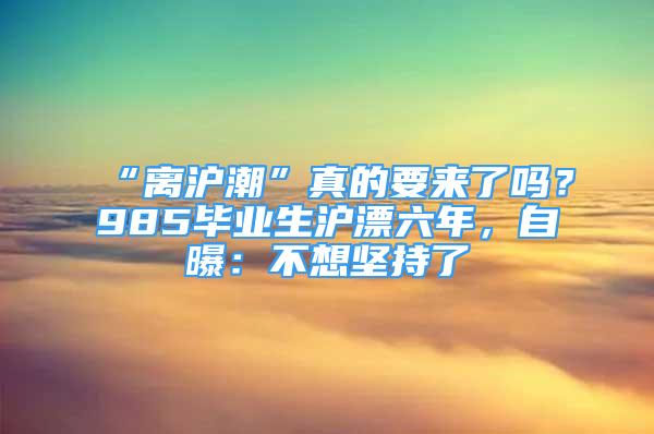 “離滬潮”真的要來(lái)了嗎？985畢業(yè)生滬漂六年，自曝：不想堅(jiān)持了