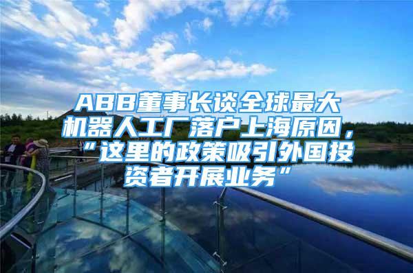 ABB董事長談全球最大機器人工廠落戶上海原因，“這里的政策吸引外國投資者開展業(yè)務(wù)”