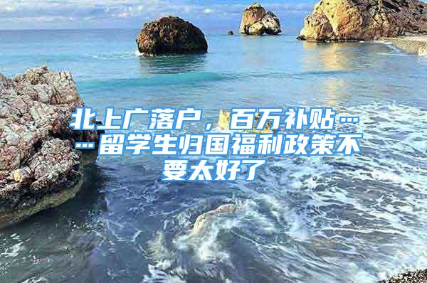 北上廣落戶，百萬補貼……留學(xué)生歸國福利政策不要太好了