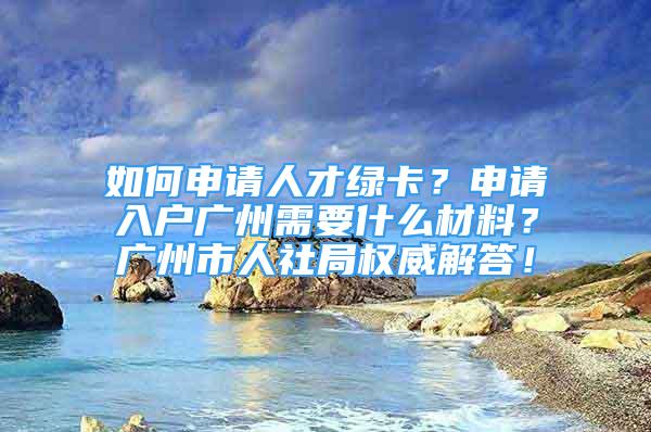 如何申請人才綠卡？申請入戶廣州需要什么材料？廣州市人社局權(quán)威解答！