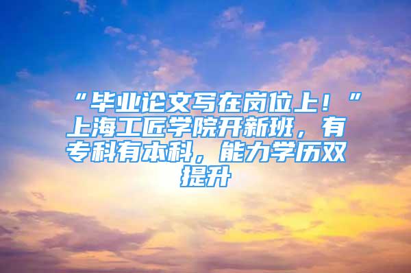 “畢業(yè)論文寫在崗位上！”上海工匠學院開新班，有專科有本科，能力學歷雙提升