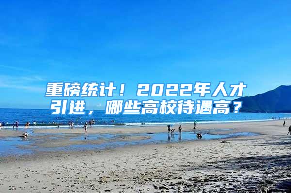 重磅統(tǒng)計(jì)！2022年人才引進(jìn)，哪些高校待遇高？