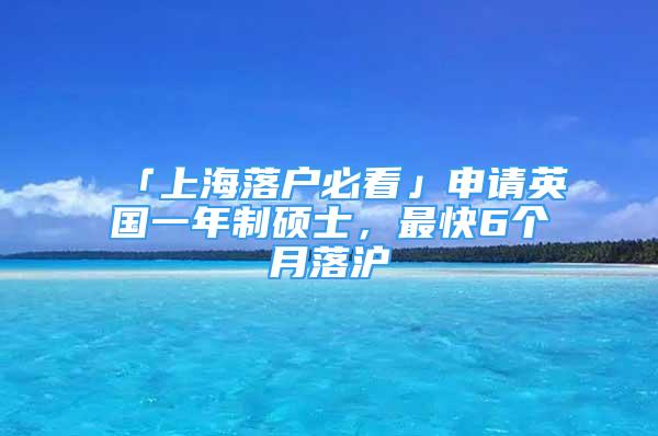 「上海落戶必看」申請英國一年制碩士，最快6個月落滬