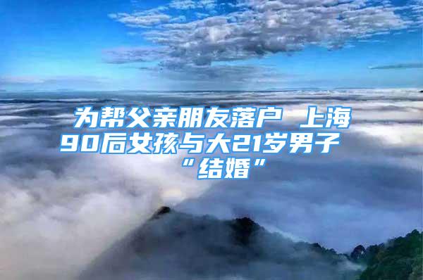 為幫父親朋友落戶 上海90后女孩與大21歲男子“結(jié)婚”