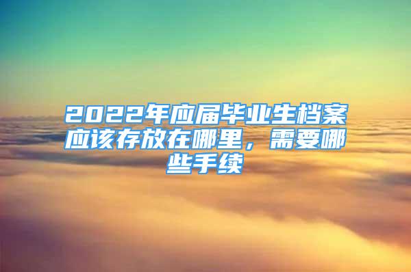 2022年應(yīng)屆畢業(yè)生檔案應(yīng)該存放在哪里，需要哪些手續(xù)