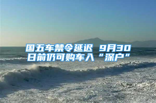 國五車禁令延遲 9月30日前仍可購車入“深戶”