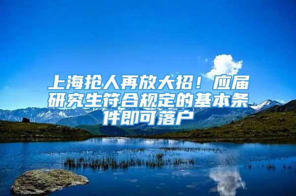 上海搶人再放大招！應(yīng)屆研究生符合規(guī)定的基本條件即可落戶