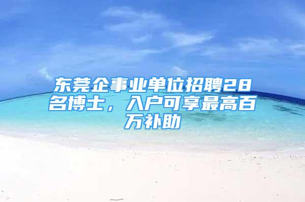 東莞企事業(yè)單位招聘28名博士，入戶可享最高百萬補(bǔ)助