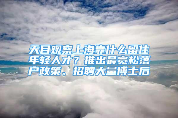 天目觀察上?？渴裁戳糇∧贻p人才？推出最寬松落戶政策、招聘大量博士后