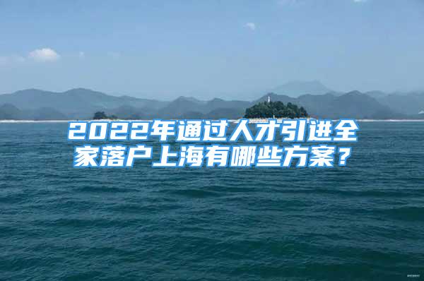 2022年通過人才引進全家落戶上海有哪些方案？