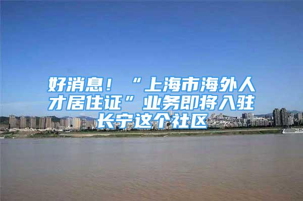 好消息！“上海市海外人才居住證”業(yè)務(wù)即將入駐長寧這個(gè)社區(qū)