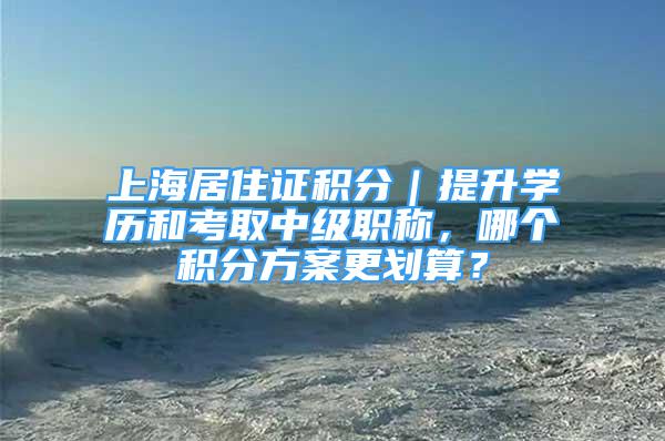 上海居住證積分｜提升學(xué)歷和考取中級(jí)職稱，哪個(gè)積分方案更劃算？