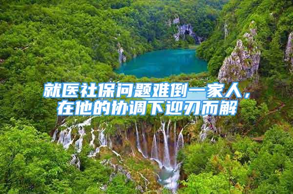 就醫(yī)社保問題難倒一家人，在他的協(xié)調(diào)下迎刃而解