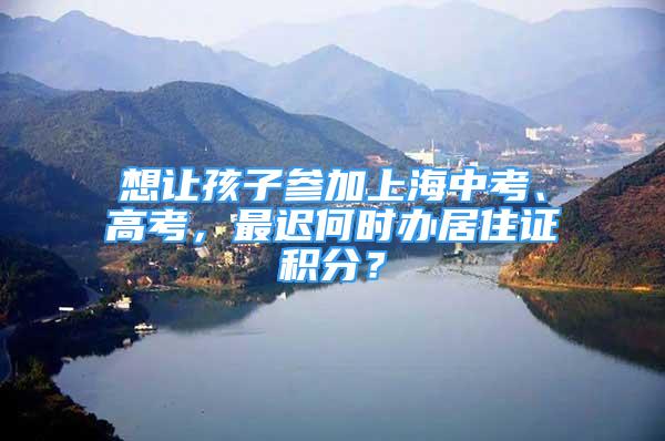 想讓孩子參加上海中考、高考，最遲何時(shí)辦居住證積分？