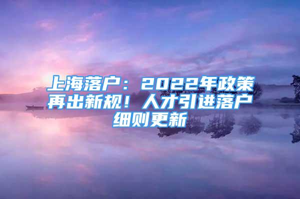 上海落戶：2022年政策再出新規(guī)！人才引進(jìn)落戶細(xì)則更新